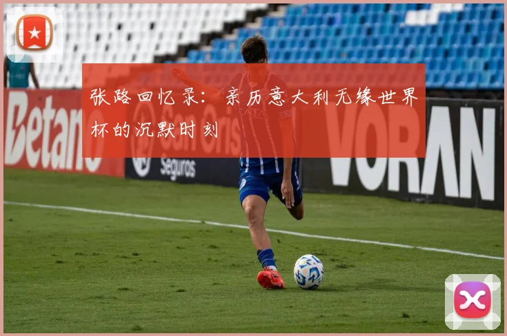 张路回忆录：亲历意大利无缘世界杯的沉默时刻