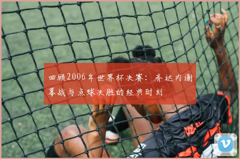 回顾2006年世界杯决赛：齐达内谢幕战与点球决胜的经典时刻