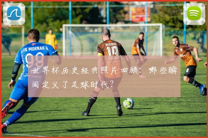 世界杯历史经典照片回顾：哪些瞬间定义了足球时代？