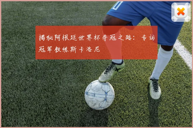 揭秘阿根廷世界杯夺冠之路：专访冠军教练斯卡洛尼