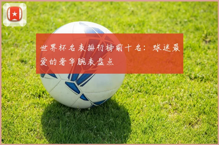 世界杯名表排行榜前十名：球迷最爱的奢华腕表盘点