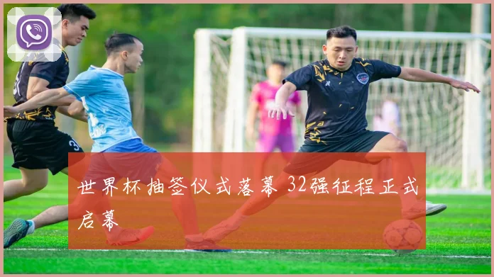 世界杯抽签仪式落幕 32强征程正式启幕