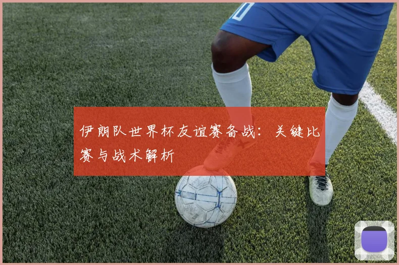 伊朗队世界杯友谊赛备战：关键比赛与战术解析