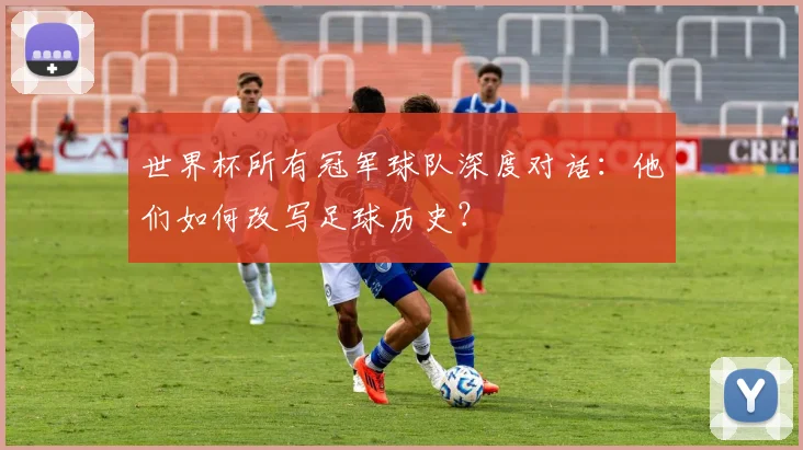 世界杯所有冠军球队深度对话：他们如何改写足球历史？